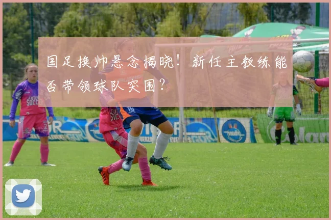 国足换帅悬念揭晓！新任主教练能否带领球队突围？