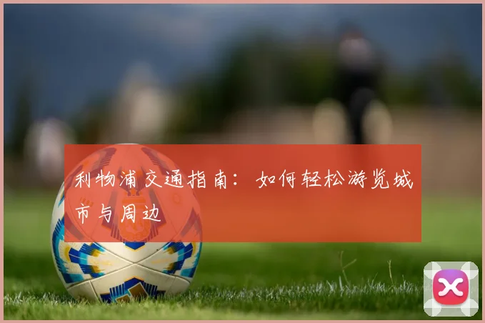 利物浦交通指南：如何轻松游览城市与周边