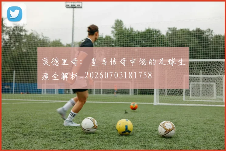 莫德里奇：皇马传奇中场的足球生涯全解析_20260703181758