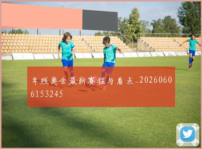 年残奥会最新赛程与看点_20260606153245