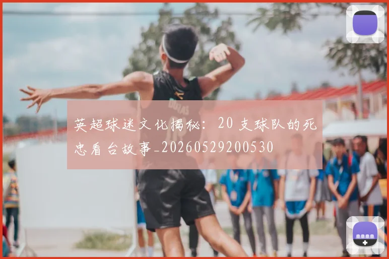 英超球迷文化揭秘：20 支球队的死忠看台故事_20260529200530
