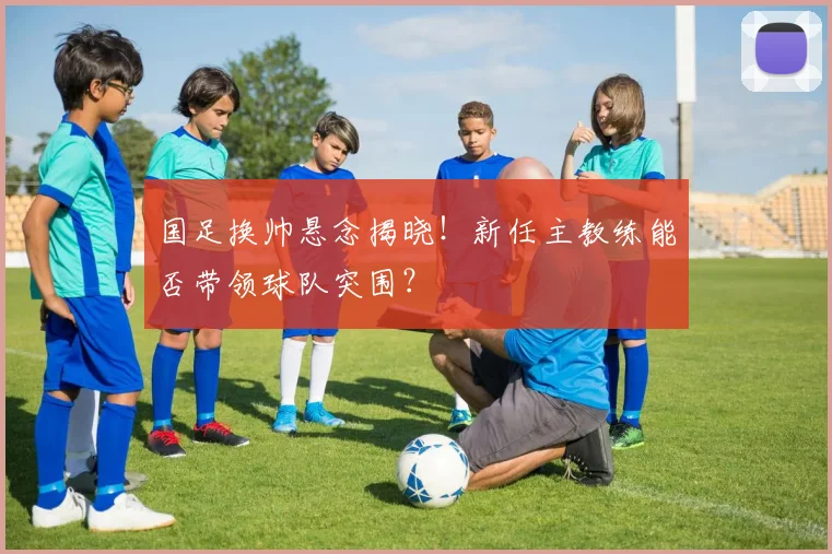 国足换帅悬念揭晓!新任主教练能否带领球队突围?
