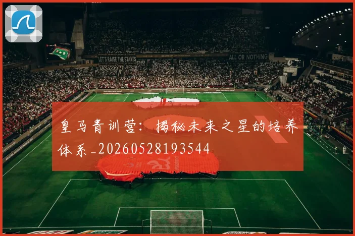 皇马青训营：揭秘未来之星的培养体系_20260528193544